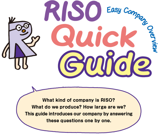 What kind of company is RISO? What do we produce? How large are we? This guide introduces our company by answering these questions one by one.