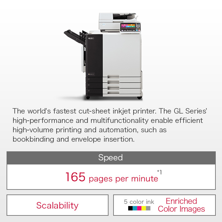 The world's fastest cut-sheet inkjet printer.  The GL Series' high-performance and multifunctionality enable efficient high-volume printing and automation, such as bookbinding and envelope insertion. Speed:165 pages per minute*1 / Scalability / 5 color ink Enriched Color Images