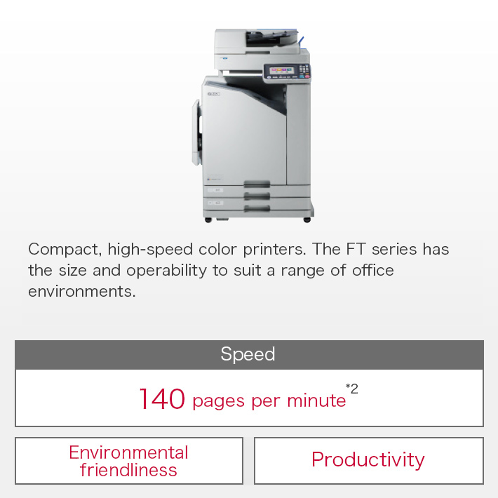 Compact, high-speed color printers. The FT series has the size and operability to suit a range of office environments. Speed:140 pages per minute*2 / Environmental friendliness / Productivity