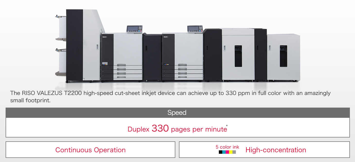 The RISO VALEZUS T2200 high-speed cut-sheet inkjet device can achieve up to 330 ppm un full color with an amazingly small footprint. Speed Duplex 330 pages per minute* Continuous Operation 5color ink Enriched Color Images