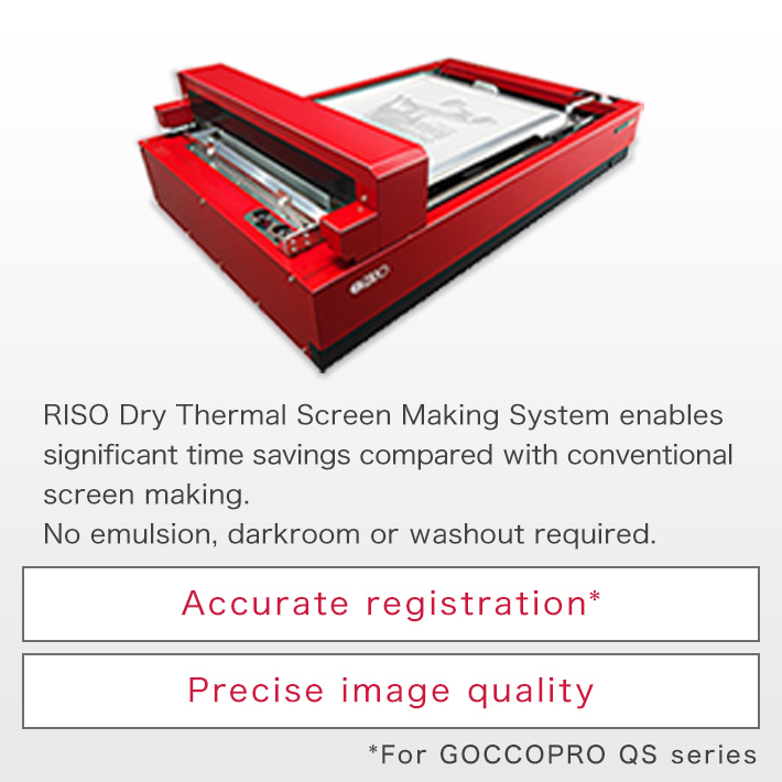 RISO Dry Thermal Screen Making System enables significant time savings compared with conventional screen making. No emulsion, darkroom or washout required. Accurate registration* Precise image quality *For GOCCOPRO QS series