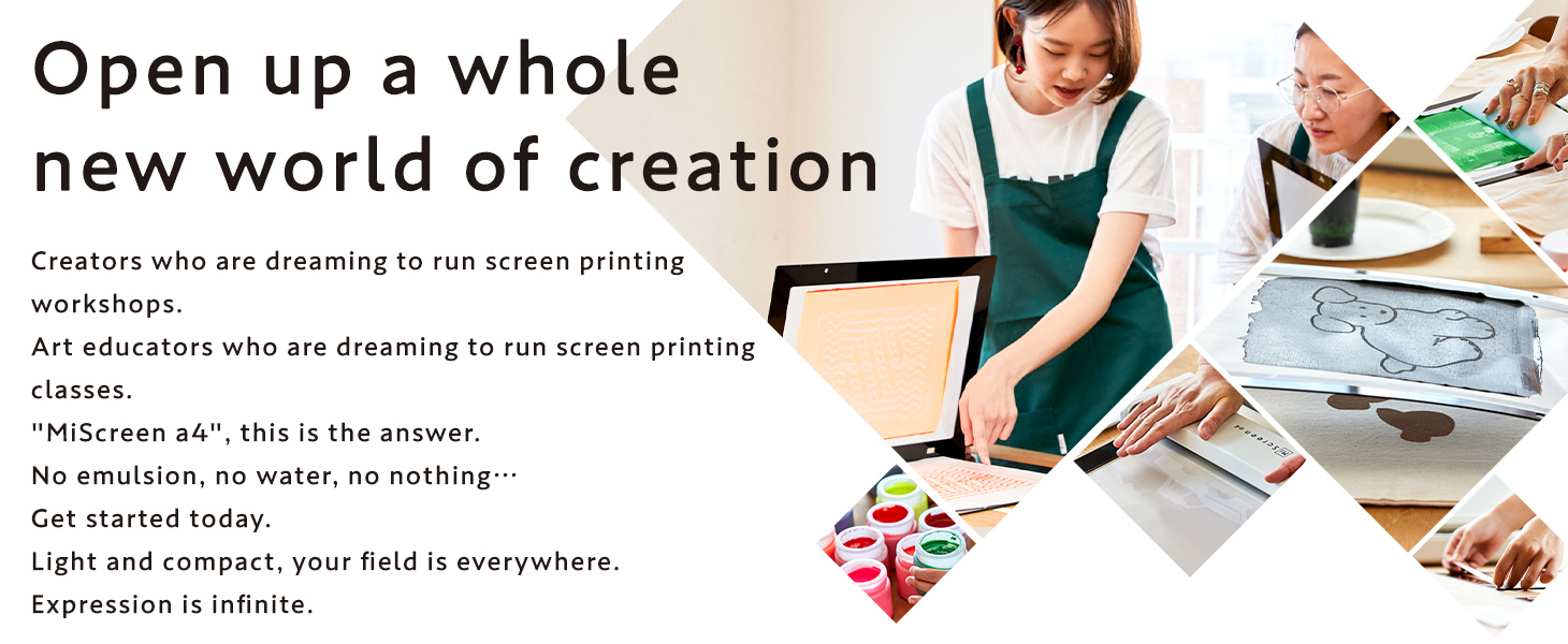 Open up a whole new world of creation Creators who are dreaming to run screen printing workshops. Art educators who are dreaming to run screen printing classes. MiScreen a4, this is the answer. No emulsion, no water, no nothing Get started today. Light and compact, your field is everywhere. Expression is infinite. 