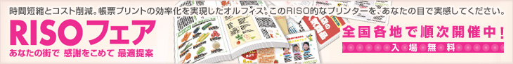 時間短縮とコスト削減。帳票プリント業務の効率化を実現したオルフィス。このRISO的なプリンターを、あなたの目で実感してください。 RISOフェア あなたの街で 感謝をこめて 最適提案 全国各地で順次開催中! 入場無料