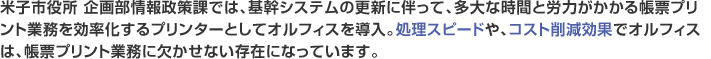 米子市役所 企画部情報政策課では、基幹システムの更新に伴って、多大な時間と労力がかかる帳票プリント業務を効率化するプリンターとしてオルフィスを導入。処理スピードや、コスト削減効果でオルフィスは、帳票プリント業務に欠かせない存在になっています。