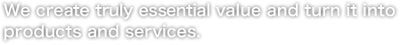 We create truly essential value and turn it into products and services.