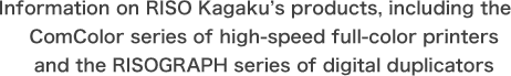 Information on RISO Kagaku's products, including the ComColor series of high-speed full-color printers and the RISOGRAPH series of digital duplicators.