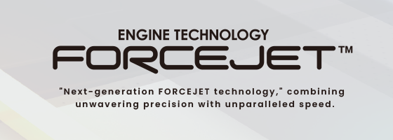 ENGINE TECHNOLOGY FORCEJET "Next-generation FORCEJET technology," combining unwavering precision with unparalleled speed.