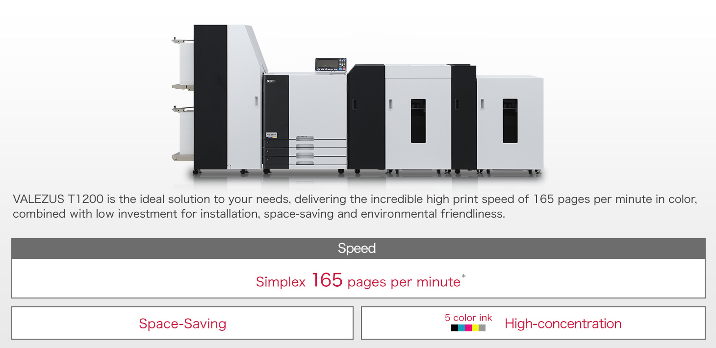VALEZUS T1200 is a high productivity production printer that is perfect in the cost-performance and the application coverage that large continuous feed printers are too much to handle. Speed:Simplex 165 pages per minute*1 / Space-Saving / 5 color ink High-concentration