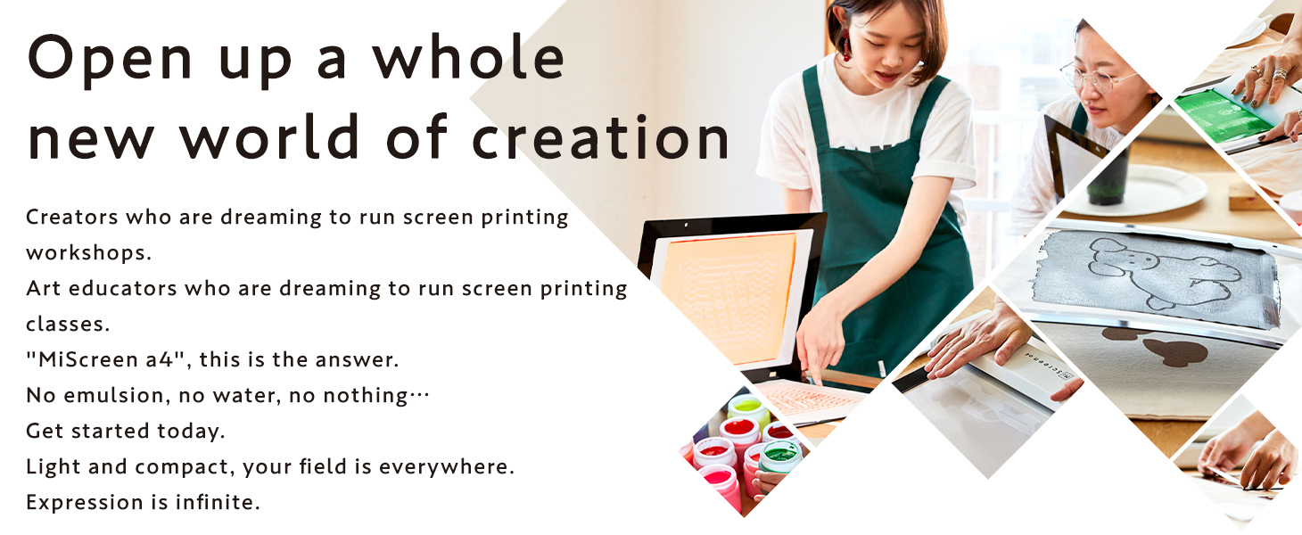 Open up a whole new world of creation Creators who are dreaming to run screen printing workshops. Art educators who are dreaming to run screen printing classes. MiScreen a4, this is the answer. No emulsion, no water, no nothing Get started today. Light and compact, your field is everywhere. Expression is infinite.