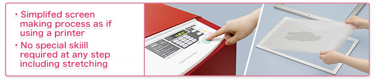 ● Simplifed screen making process as if using a printer
● No special skiill required at any step including stretching the screen to the frame