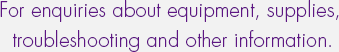 For enquiries about equipment, supplies, troubleshooting and other information.