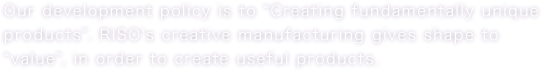 Our development policy is "Creating fundamentally unique products". RISO's creative manufacturing gives shape to "value", in order to create useful products.