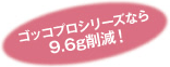 ゴッコプロシリーズなら 9.6g削減!