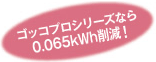 ゴッコプロシリーズなら 0.065kWh削減!
