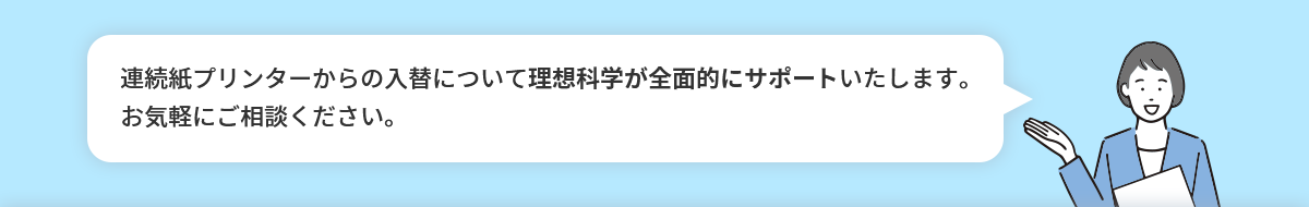 連続紙プリンターからの入替について理想科学が全面的にサポートいたします。お気軽にご相談ください。