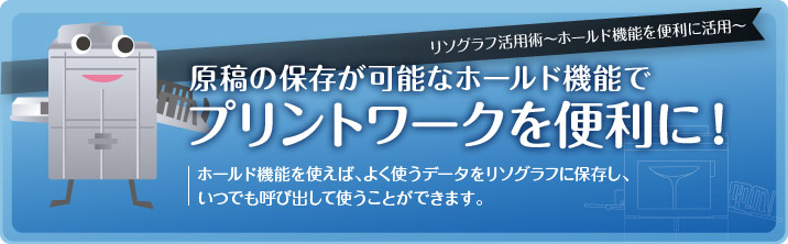 リソグラフ活用術〜ホールド機能を便利に活用〜原稿の保存が可能なホールド機能でプリントワークを便利に!ホールド機能を使えば、よく使うデータをリソグラフに保存し、いつでも呼び出して使うことができます。