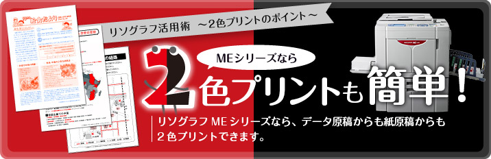 リソグラフ活用術 〜2色プリントのポイント〜 MEシリーズなら 2色プリントも簡単! リソグラフMEシリーズなら、データ原稿からも紙原稿からも2色プリントできます。